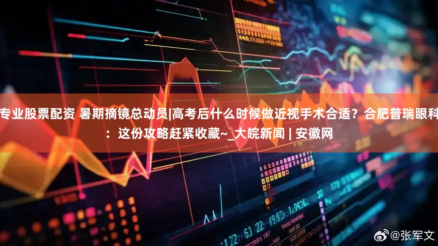 专业股票配资 暑期摘镜总动员|高考后什么时候做近视手术合适？合肥普瑞眼科：这份攻略赶紧收藏~_大皖新闻 | 安徽网