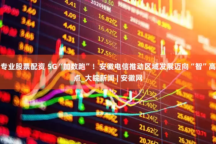 专业股票配资 5G“加数跑”！安徽电信推动区域发展迈向“智”高点_大皖新闻 | 安徽网