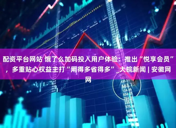 配资平台网站 饿了么加码投入用户体验：推出“悦享会员”，多重贴心权益主打“用得多省得多”_大皖新闻 | 安徽网