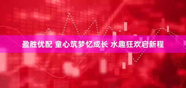 盈胜优配 童心筑梦忆成长 水趣狂欢启新程