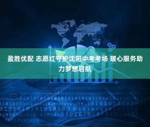 盈胜优配 志愿红守护沈阳中考考场 暖心服务助力梦想启航