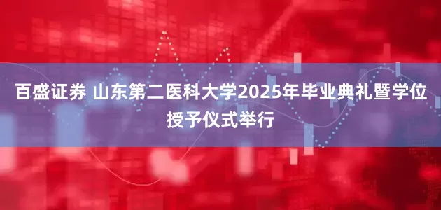 百盛证券 山东第二医科大学2025年毕业典礼暨学位授予仪式举行