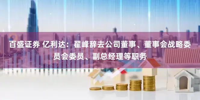 百盛证券 亿利达：翟峰辞去公司董事、董事会战略委员会委员、副总经理等职务