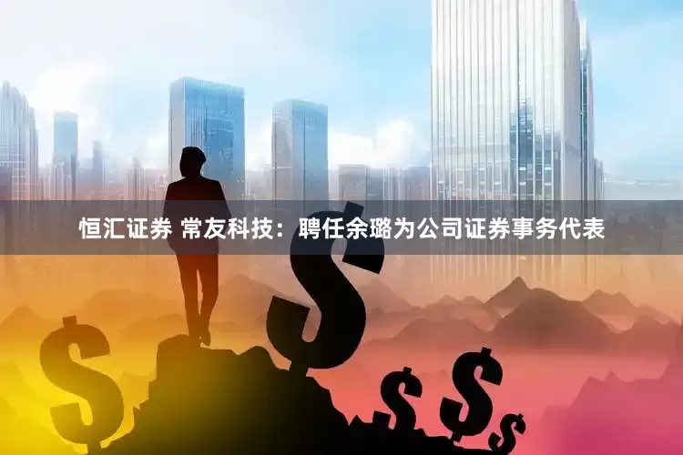 恒汇证券 常友科技：聘任余璐为公司证券事务代表