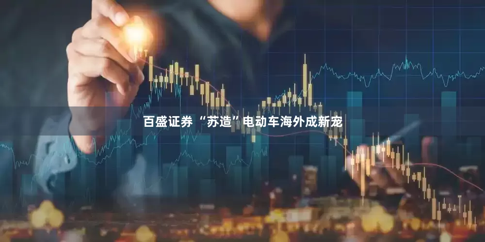 百盛证券 “苏造”电动车海外成新宠