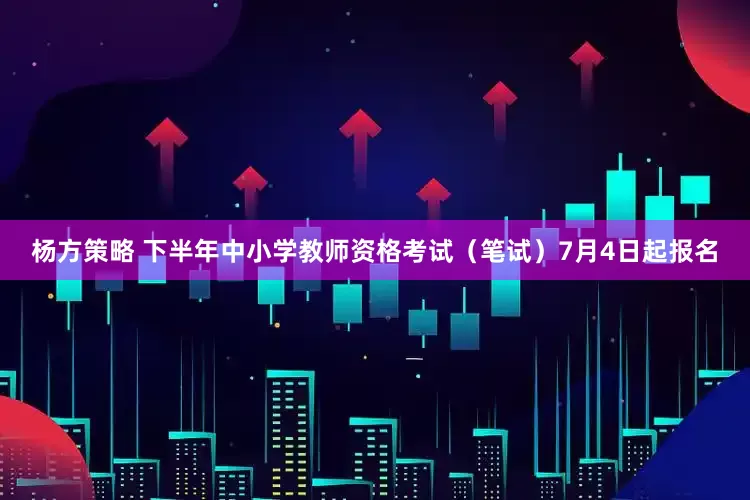 杨方策略 下半年中小学教师资格考试（笔试）7月4日起报名