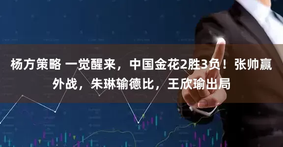 杨方策略 一觉醒来，中国金花2胜3负！张帅赢外战，朱琳输德比，王欣瑜出局