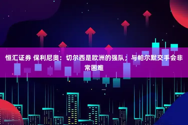 恒汇证券 保利尼奥：切尔西是欧洲的强队；与帕尔默交手会非常困难