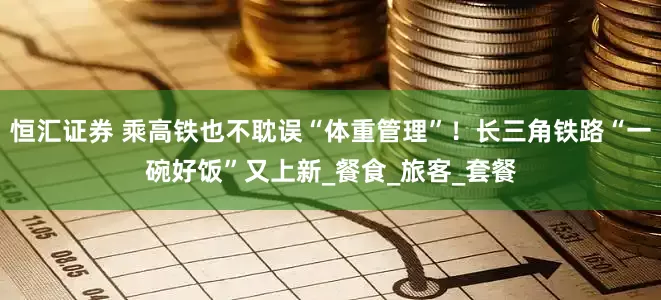 恒汇证券 乘高铁也不耽误“体重管理”！长三角铁路“一碗好饭”又上新_餐食_旅客_套餐