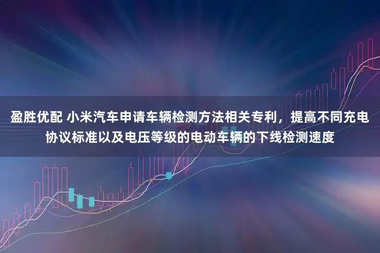 盈胜优配 小米汽车申请车辆检测方法相关专利，提高不同充电协议标准以及电压等级的电动车辆的下线检测速度