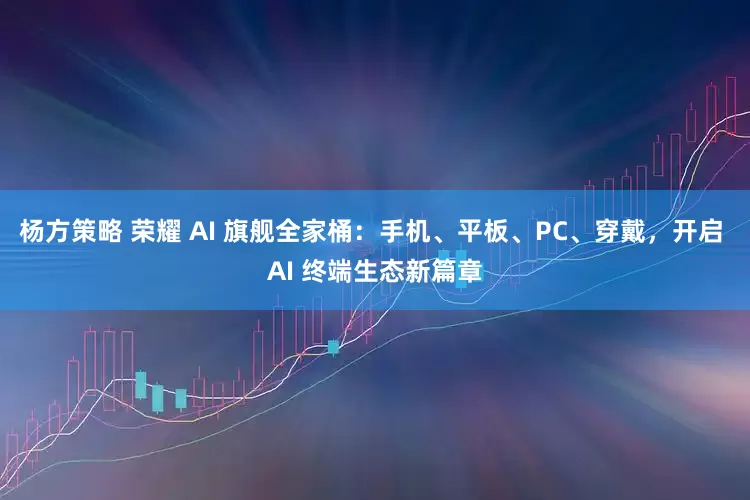 杨方策略 荣耀 AI 旗舰全家桶：手机、平板、PC、穿戴，开启 AI 终端生态新篇章