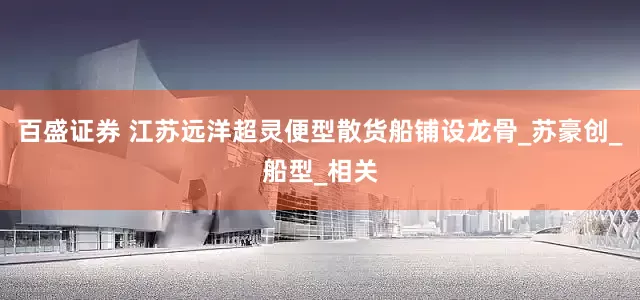 百盛证券 江苏远洋超灵便型散货船铺设龙骨_苏豪创_船型_相关