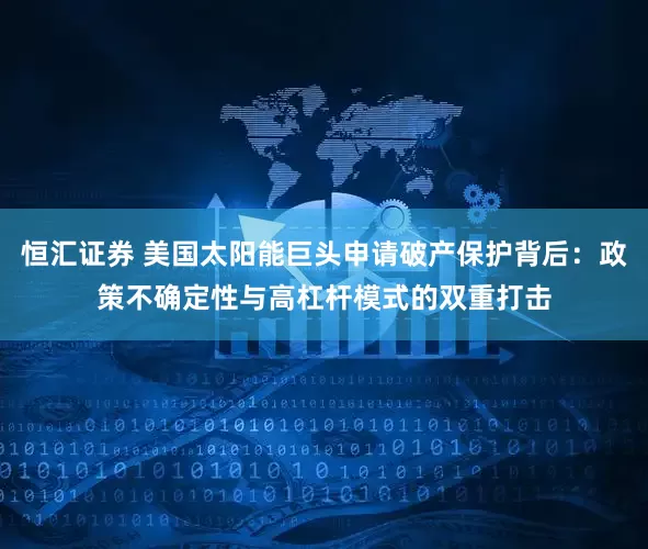 恒汇证券 美国太阳能巨头申请破产保护背后：政策不确定性与高杠杆模式的双重打击