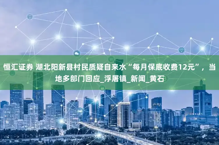 恒汇证券 湖北阳新县村民质疑自来水“每月保底收费12元”，当地多部门回应_浮屠镇_新闻_黄石
