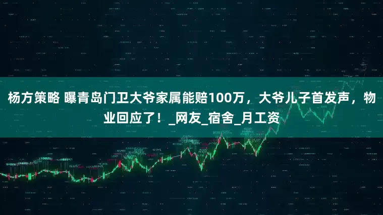 杨方策略 曝青岛门卫大爷家属能赔100万，大爷儿子首发声，物业回应了！_网友_宿舍_月工资