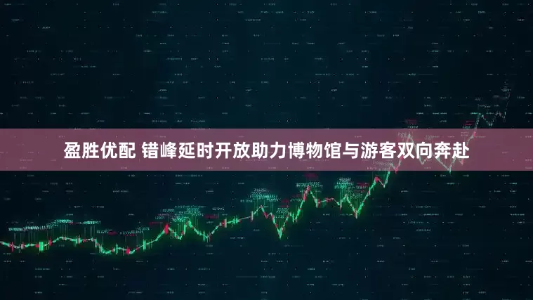 盈胜优配 错峰延时开放助力博物馆与游客双向奔赴