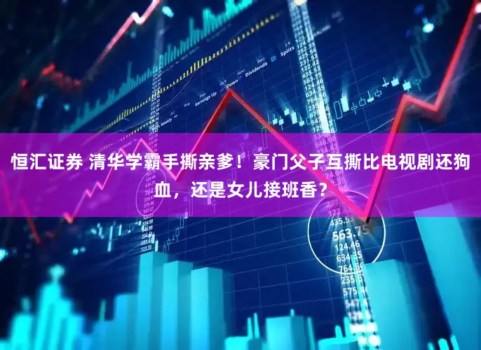 恒汇证券 清华学霸手撕亲爹！豪门父子互撕比电视剧还狗血，还是女儿接班香？