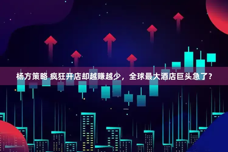 杨方策略 疯狂开店却越赚越少，全球最大酒店巨头急了？