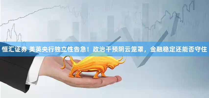 恒汇证券 美英央行独立性告急！政治干预阴云笼罩，金融稳定还能否守住