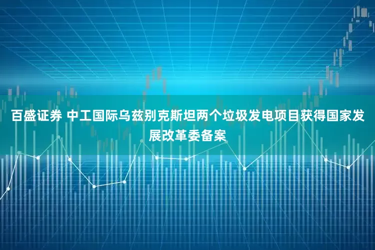 百盛证券 中工国际乌兹别克斯坦两个垃圾发电项目获得国家发展改革委备案