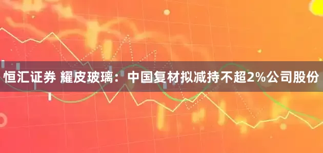 恒汇证券 耀皮玻璃：中国复材拟减持不超2%公司股份