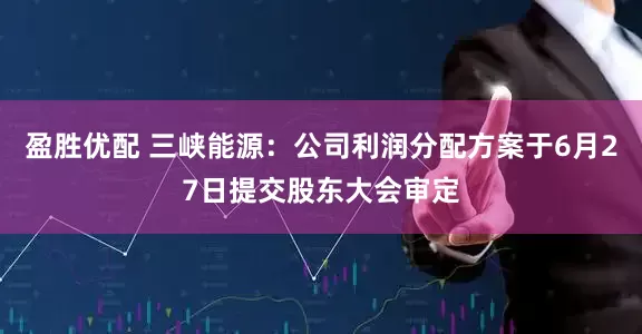 盈胜优配 三峡能源：公司利润分配方案于6月27日提交股东大会审定