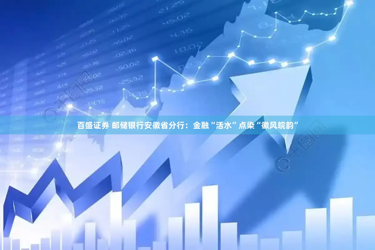 百盛证券 邮储银行安徽省分行：金融“活水”点染“徽风皖韵”