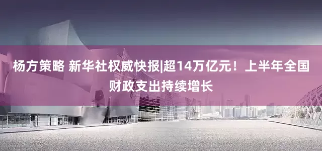 杨方策略 新华社权威快报|超14万亿元！上半年全国财政支出持续增长