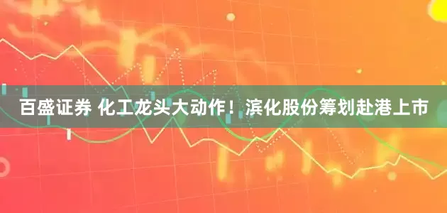 百盛证券 化工龙头大动作！滨化股份筹划赴港上市