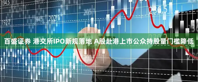 百盛证券 港交所IPO新规落地 A股赴港上市公众持股量门槛降低