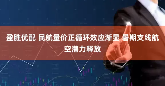 盈胜优配 民航量价正循环效应渐显 暑期支线航空潜力释放