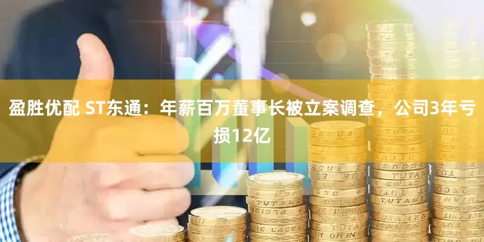 盈胜优配 ST东通：年薪百万董事长被立案调查，公司3年亏损12亿