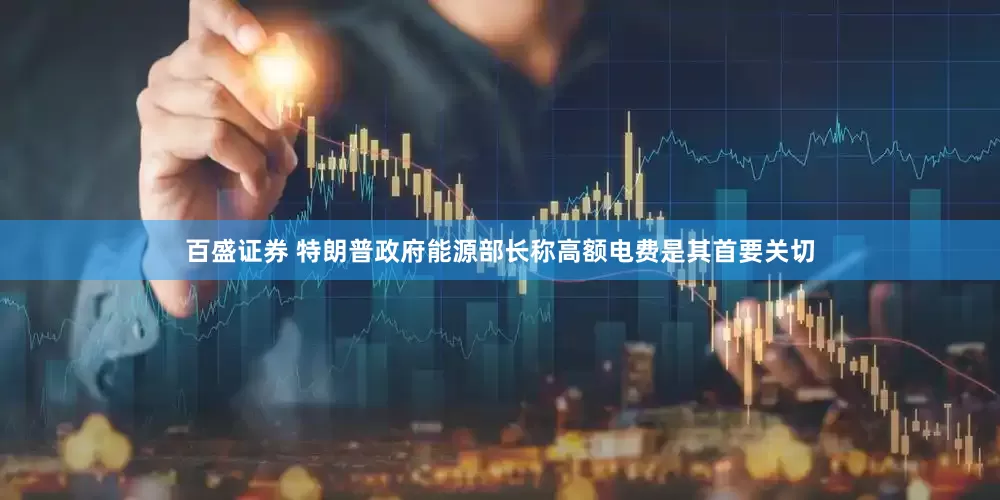 百盛证券 特朗普政府能源部长称高额电费是其首要关切
