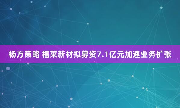 杨方策略 福莱新材拟募资7.1亿元加速业务扩张