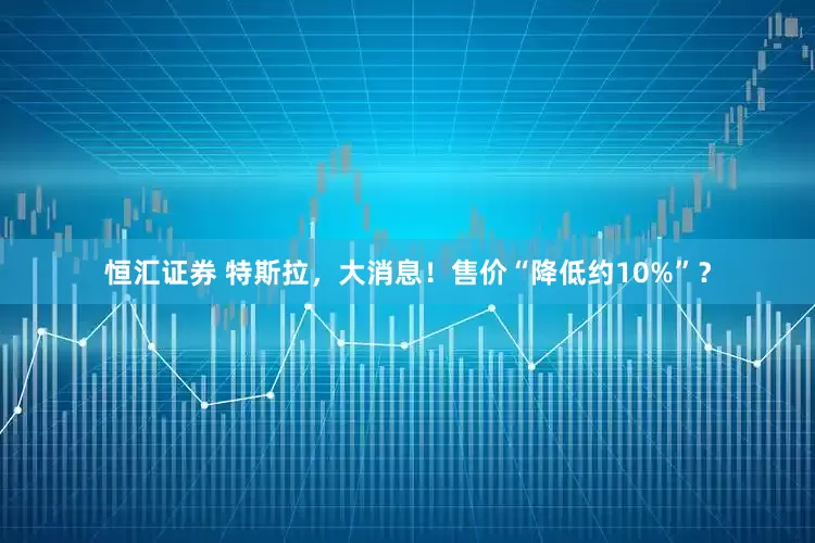 恒汇证券 特斯拉，大消息！售价“降低约10%”？