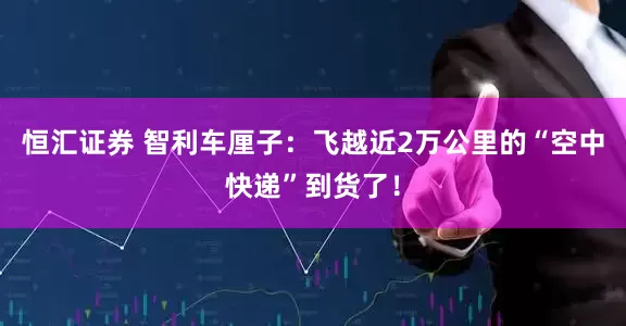 恒汇证券 智利车厘子：飞越近2万公里的“空中快递”到货了！
