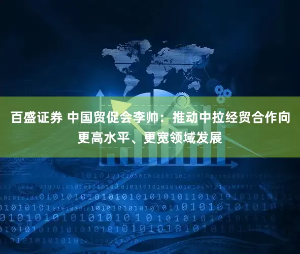 百盛证券 中国贸促会李帅：推动中拉经贸合作向更高水平、更宽领域发展