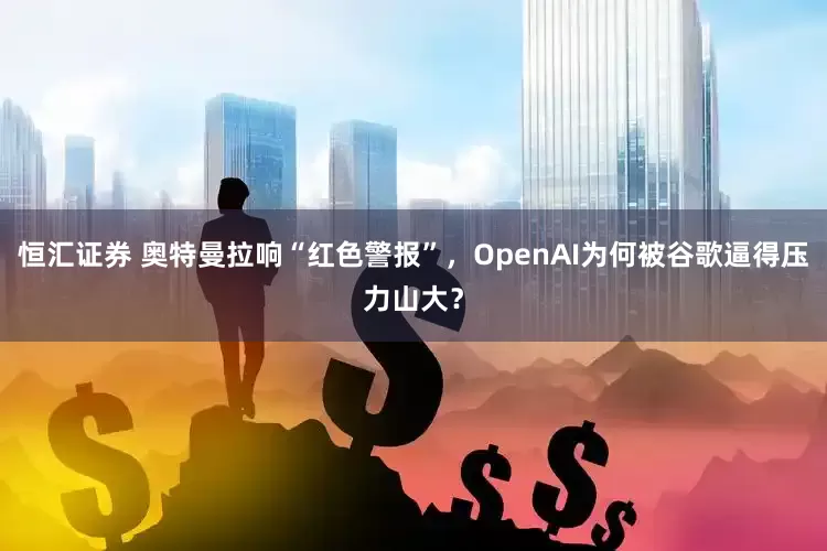 恒汇证券 奥特曼拉响“红色警报”，OpenAI为何被谷歌逼得压力山大？