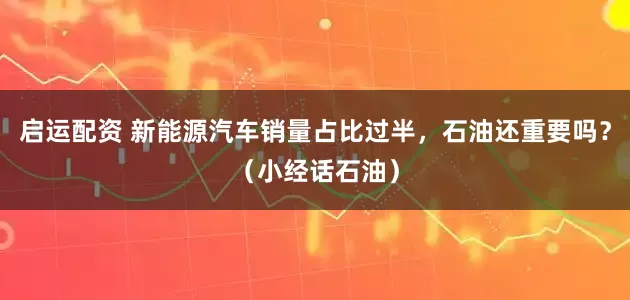 启运配资 新能源汽车销量占比过半，石油还重要吗？（小经话石油）