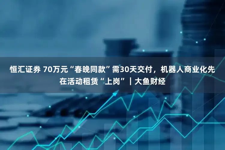 恒汇证券 70万元“春晚同款”需30天交付，机器人商业化先在活动租赁“上岗”｜大鱼财经
