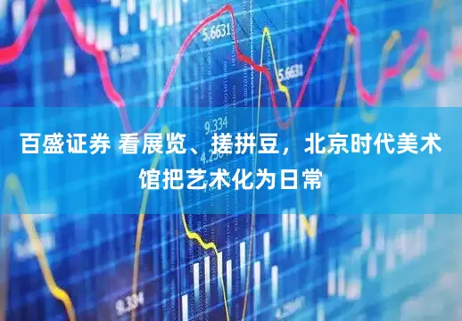 百盛证券 看展览、搓拼豆，北京时代美术馆把艺术化为日常