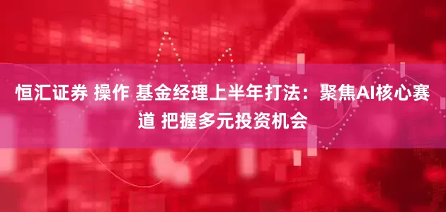 恒汇证券 操作 基金经理上半年打法：聚焦AI核心赛道 把握多元投资机会